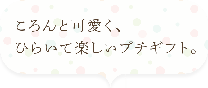 ころんと可愛く、ひらいて楽しいプチギフト。